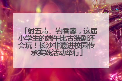 射五毒、钓香囊，这届小学生的端午比古装剧还会玩！长沙非遗进校园传承实践活动举行