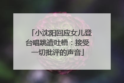 小沈阳回应女儿登台唱跳遭吐槽：接受一切批评的声音