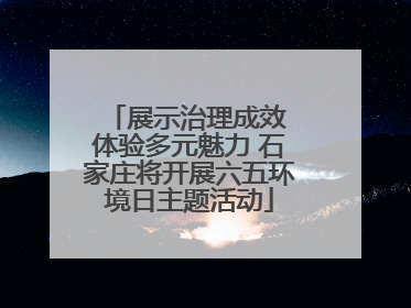 展示治理成效 体验多元魅力 石家庄将开展六五环境日主题活动