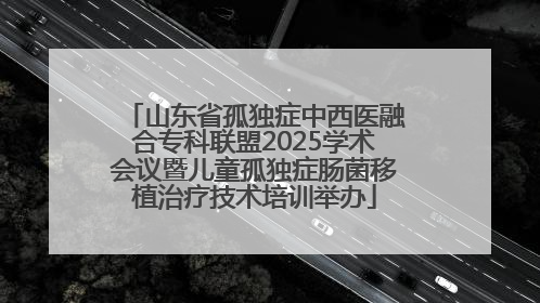 山东省孤独症中西医融合专科联盟2025学术会议暨儿童孤独症肠菌移植治疗技术培训举办
