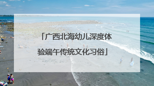 广西北海幼儿深度体验端午传统文化习俗