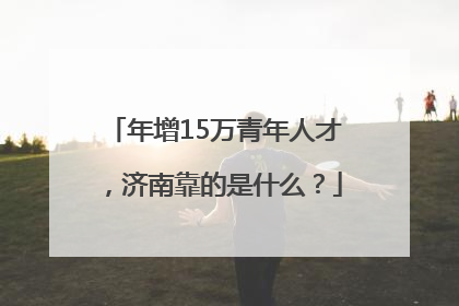 年增15万青年人才，济南靠的是什么？