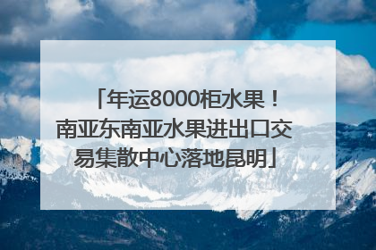 年运8000柜水果！南亚东南亚水果进出口交易集散中心落地昆明