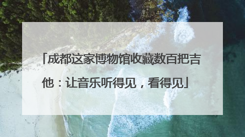 成都这家博物馆收藏数百把吉他：让音乐听得见，看得见