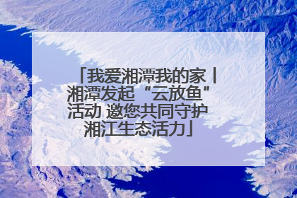 我爱湘潭我的家丨湘潭发起“云放鱼”活动 邀您共同守护湘江生态活力