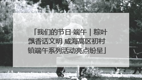 我们的节日·端午｜粽叶飘香话文明 威海高区初村镇端午系列活动亮点纷呈
