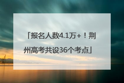 报名人数4.1万+！荆州高考共设36个考点