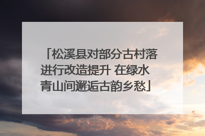 松溪县对部分古村落进行改造提升 在绿水青山间邂逅古韵乡愁