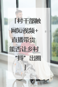 村干部触网短视频+直播带货 能否让乡村“抖”出圈
