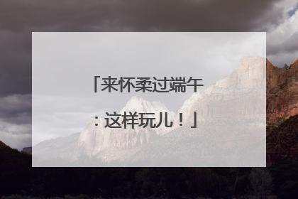 来怀柔过端午：这样玩儿！