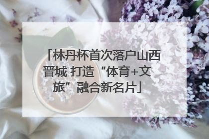 林丹杯首次落户山西晋城 打造“体育+文旅”融合新名片