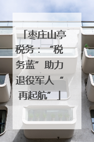 枣庄山亭税务：“税务蓝”助力退役军人“再起航”