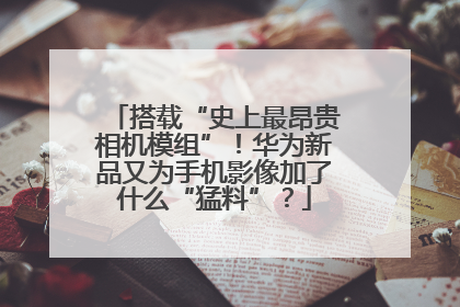 搭载“史上最昂贵相机模组”！华为新品又为手机影像加了什么“猛料”？