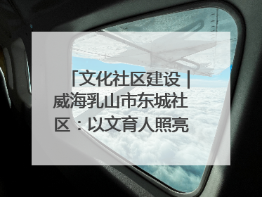 文化社区建设｜威海乳山市东城社区：以文育人照亮成长灯塔
