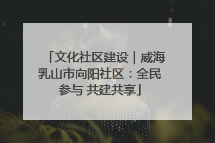 文化社区建设｜威海乳山市向阳社区：全民参与 共建共享