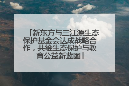 新东方与三江源生态保护基金会达成战略合作，共绘生态保护与教育公益新蓝图