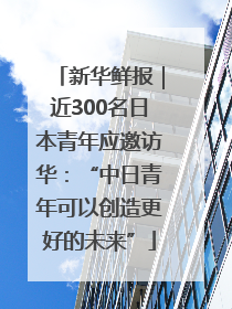 新华鲜报｜近300名日本青年应邀访华：“中日青年可以创造更好的未来”