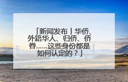 新闻发布丨华侨、外籍华人、归侨、侨眷……这些身份都是如何认定的？