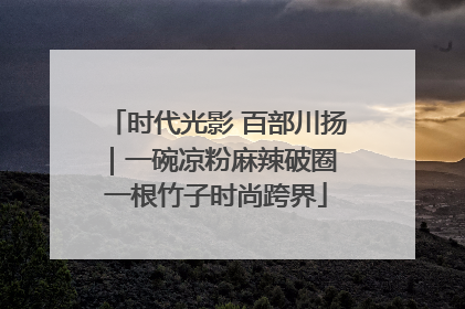 时代光影 百部川扬｜一碗凉粉麻辣破圈 一根竹子时尚跨界