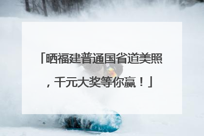 晒福建普通国省道美照，千元大奖等你赢！