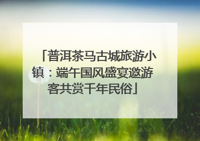 普洱茶马古城旅游小镇：端午国风盛宴邀游客共赏千年民俗