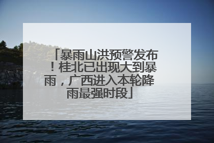 暴雨山洪预警发布！桂北已出现大到暴雨，广西进入本轮降雨最强时段