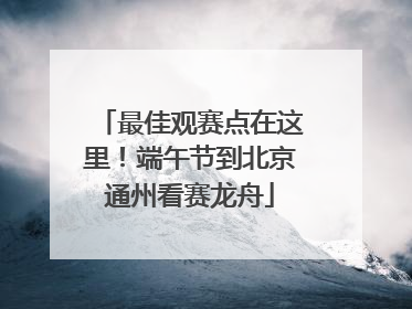 最佳观赛点在这里！端午节到北京通州看赛龙舟