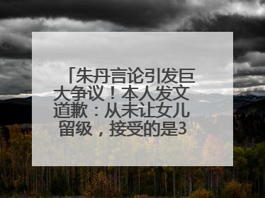 朱丹言论引发巨大争议！本人发文道歉：从未让女儿留级，接受的是3-7岁混龄教育