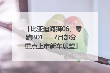 比亚迪海狮06、零跑B01……7月部分重点上市新车展望