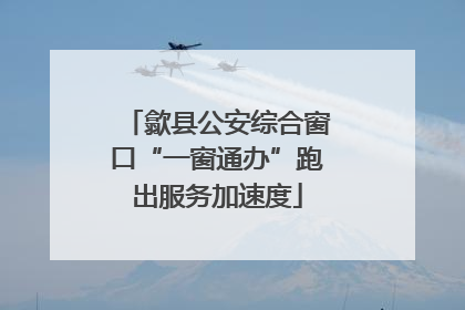歙县公安综合窗口“一窗通办”跑出服务加速度