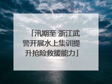 汛期至 浙江武警开展水上集训提升抢险救援能力