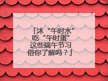 沐“午时水” 吃“午时蛋” 这些端午节习俗你了解吗？