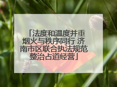 法度和温度并重 烟火与秩序同行 济南市区联合执法规范整治占道经营