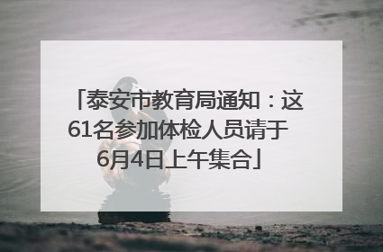 泰安市教育局通知：这61名参加体检人员请于6月4日上午集合