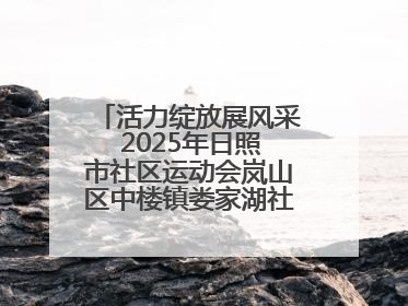 活力绽放展风采 2025年日照市社区运动会岚山区中楼镇娄家湖社区专场举行