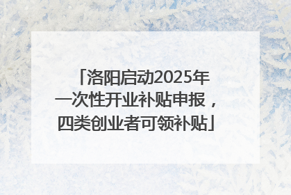 洛阳启动2025年一次性开业补贴申报，四类创业者可领补贴