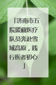 济南市五院援藏医疗队员奔赴雪域高原，践行医者初心