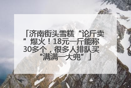 济南街头雪糕“论斤卖”爆火！18元一斤能称30多个，很多人排队买“满满一大兜”