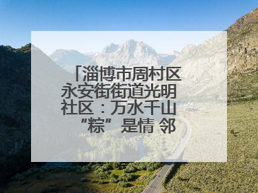 淄博市周村区永安街街道光明社区：万水千山“粽”是情 邻里欢聚迎端午