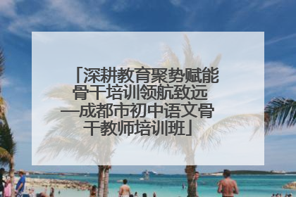 深耕教育聚势赋能 骨干培训领航致远—成都市初中语文骨干教师培训班