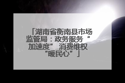 湖南省衡南县市场监管局：政务服务“加速度” 消费维权“暖民心”
