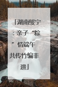 湖南绥宁：亲子“粽”情端午 共传竹编非遗