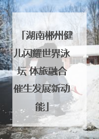 湖南郴州健儿闪耀世界泳坛 体旅融合催生发展新动能
