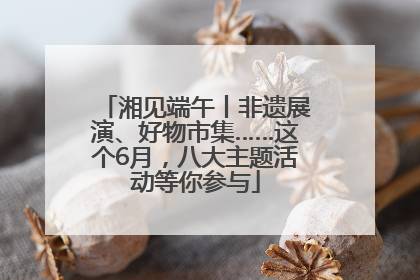 湘见端午丨非遗展演、好物市集……这个6月，八大主题活动等你参与
