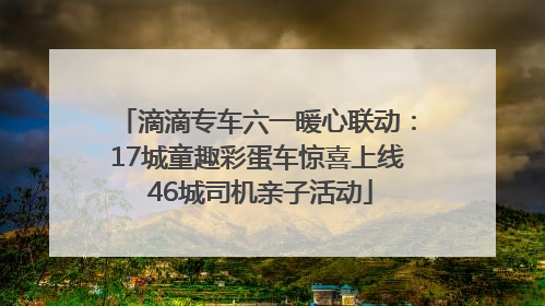 滴滴专车六一暖心联动：17城童趣彩蛋车惊喜上线 46城司机亲子活动