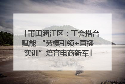 莆田涵江区：工会搭台赋能 “劳模引领+直播实训”培育电商新军