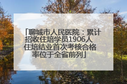 聊城市人民医院：累计招收住培学员1906人 住培结业首次考核合格率位于全省前列