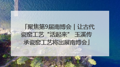 聚焦第9届南博会｜让古代瓷窑工艺“活起来” 玉溪传承瓷窑工艺将出展南博会