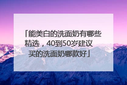 能美白的洗面奶有哪些精选，40到50岁建议买的洗面奶哪款好