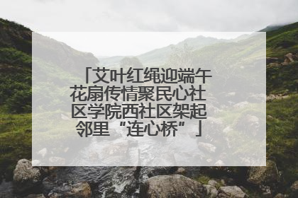 艾叶红绳迎端午花扇传情聚民心社区学院西社区架起邻里“连心桥”